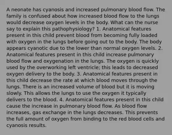 A neonate has cyanosis and increased pulmonary blood flow. The family is confused about how increased blood flow to the lungs would decrease oxygen levels in the body. What can the nurse say to explain this pathophysiology? 1. Anatomical features present in this child prevent blood from becoming fully loaded with oxygen in the lungs before going out to the body. The body appears cyanotic due to the lower than normal oxygen levels. 2. Anatomical features present in this child increase pulmonary blood flow and oxygenation in the lungs. The oxygen is quickly used by the overworking left ventricle; this leads to decreased oxygen delivery to the body. 3. Anatomical features present in this child decrease the rate at which blood moves through the lungs. There is an increased volume of blood but it is moving slowly. This allows the lungs to use the oxygen it typically delivers to the blood. 4. Anatomical features present in this child cause the increase in pulmonary blood flow. As blood flow increases, gas exchange in the lungs decreases. This prevents the full amount of oxygen from binding to the red blood cells and cyanosis results.