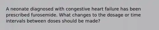 A neonate diagnosed with congestive heart failure has been prescribed furosemide. What changes to the dosage or time intervals between doses should be made?