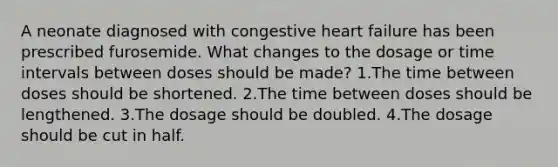 A neonate diagnosed with congestive heart failure has been prescribed furosemide. What changes to the dosage or time intervals between doses should be made? 1.The time between doses should be shortened. 2.The time between doses should be lengthened. 3.The dosage should be doubled. 4.The dosage should be cut in half.