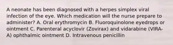 A neonate has been diagnosed with a herpes simplex viral infection of the eye. Which medication will the nurse prepare to administer? A. Oral erythromycin B. Fluoroquinolone eyedrops or ointment C. Parenteral acyclovir (Zovirax) and vidarabine (VIRA-A) ophthalmic ointment D. Intravenous penicillin