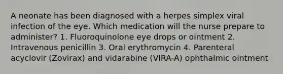 A neonate has been diagnosed with a herpes simplex viral infection of the eye. Which medication will the nurse prepare to administer? 1. Fluoroquinolone eye drops or ointment 2. Intravenous penicillin 3. Oral erythromycin 4. Parenteral acyclovir (Zovirax) and vidarabine (VIRA-A) ophthalmic ointment