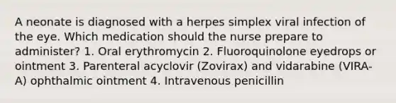 A neonate is diagnosed with a herpes simplex viral infection of the eye. Which medication should the nurse prepare to administer? 1. Oral erythromycin 2. Fluoroquinolone eyedrops or ointment 3. Parenteral acyclovir (Zovirax) and vidarabine (VIRA-A) ophthalmic ointment 4. Intravenous penicillin