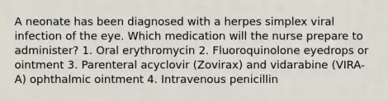 A neonate has been diagnosed with a herpes simplex viral infection of the eye. Which medication will the nurse prepare to administer? 1. Oral erythromycin 2. Fluoroquinolone eyedrops or ointment 3. Parenteral acyclovir (Zovirax) and vidarabine (VIRA-A) ophthalmic ointment 4. Intravenous penicillin