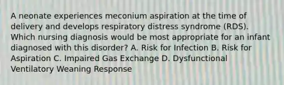 A neonate experiences meconium aspiration at the time of delivery and develops respiratory distress syndrome (RDS). Which nursing diagnosis would be most appropriate for an infant diagnosed with this disorder? A. Risk for Infection B. Risk for Aspiration C. Impaired Gas Exchange D. Dysfunctional Ventilatory Weaning Response