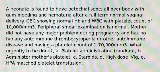 A neonate is found to have petechial spots all over body with gum bleeding and hematuria after a full term normal vaginal delivery. CBC showing normal Hb and WBC with platelet count of 10,000/mm3. Peripheral smear examination is normal. Mother did not have any major problem during pregnancy and has no h/o any autoimmune thrombocytopenia or other autoimmune disease and having a platelet count of 1,70,000/mm3. What urgently to be done?, a. Platelet administration (random), b. Administer mother's platelet, c. Steroids, d. High dose IVIg, e. HPA matched platelet transfusion,