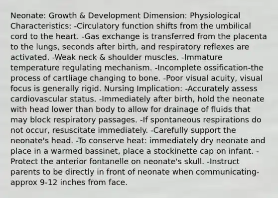 Neonate: Growth & Development Dimension: Physiological Characteristics: -Circulatory function shifts from the umbilical cord to the heart. -Gas exchange is transferred from the placenta to the lungs, seconds after birth, and respiratory reflexes are activated. -Weak neck & shoulder muscles. -Immature temperature regulating mechanism. -Incomplete ossification-the process of cartliage changing to bone. -Poor visual acuity, visual focus is generally rigid. Nursing Implication: -Accurately assess cardiovascular status. -Immediately after birth, hold the neonate with head lower than body to allow for drainage of fluids that may block respiratory passages. -If spontaneous respirations do not occur, resuscitate immediately. -Carefully support the neonate's head. -To conserve heat: immediately dry neonate and place in a warmed bassinet, place a stockinette cap on infant. -Protect the anterior fontanelle on neonate's skull. -Instruct parents to be directly in front of neonate when communicating-approx 9-12 inches from face.