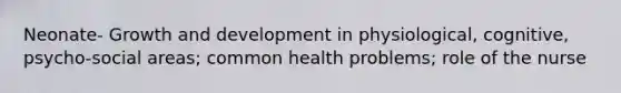 Neonate- Growth and development in physiological, cognitive, psycho-social areas; common health problems; role of the nurse