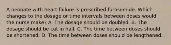 A neonate with heart failure is prescribed furosemide. Which changes to the dosage or <a href='https://www.questionai.com/knowledge/kistlM8mUs-time-interval' class='anchor-knowledge'>time interval</a>s between doses would the nurse make? A. The dosage should be doubled. B. The dosage should be cut in half. C. The time between doses should be shortened. D. The time between doses should be lengthened.