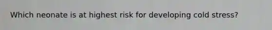 Which neonate is at highest risk for developing cold stress?