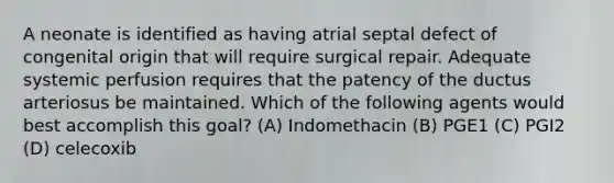 A neonate is identified as having atrial septal defect of congenital origin that will require surgical repair. Adequate systemic perfusion requires that the patency of the ductus arteriosus be maintained. Which of the following agents would best accomplish this goal? (A) Indomethacin (B) PGE1 (C) PGI2 (D) celecoxib