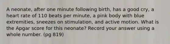 A neonate, after one minute following birth, has a good cry, a heart rate of 110 beats per minute, a pink body with blue extremities, sneezes on stimulation, and active motion. What is the Apgar score for this neonate? Record your answer using a whole number. (pg 819)