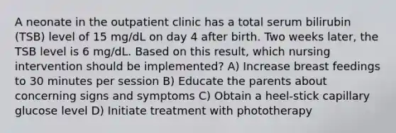 A neonate in the outpatient clinic has a total serum bilirubin (TSB) level of 15 mg/dL on day 4 after birth. Two weeks later, the TSB level is 6 mg/dL. Based on this result, which nursing intervention should be implemented? A) Increase breast feedings to 30 minutes per session B) Educate the parents about concerning signs and symptoms C) Obtain a heel-stick capillary glucose level D) Initiate treatment with phototherapy