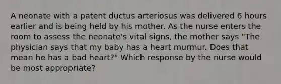 A neonate with a patent ductus arteriosus was delivered 6 hours earlier and is being held by his mother. As the nurse enters the room to assess the neonate's vital signs, the mother says "The physician says that my baby has a heart murmur. Does that mean he has a bad heart?" Which response by the nurse would be most appropriate?