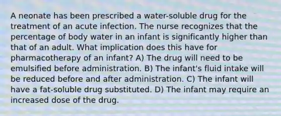 A neonate has been prescribed a water-soluble drug for the treatment of an acute infection. The nurse recognizes that the percentage of body water in an infant is significantly higher than that of an adult. What implication does this have for pharmacotherapy of an infant? A) The drug will need to be emulsified before administration. B) The infant's fluid intake will be reduced before and after administration. C) The infant will have a fat-soluble drug substituted. D) The infant may require an increased dose of the drug.