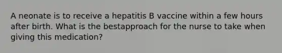 A neonate is to receive a hepatitis B vaccine within a few hours after birth. What is the bestapproach for the nurse to take when giving this medication?