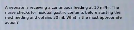 A neonate is receiving a continuous feeding at 10 ml/hr. The nurse checks for residual gastric contents before starting the next feeding and obtains 30 ml. What is the most appropriate action?