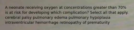 A neonate receiving oxygen at concentrations greater than 70% is at risk for developing which complication? Select all that apply. cerebral palsy pulmonary edema pulmonary hypoplasia intraventricular hemorrhage retinopathy of prematurity