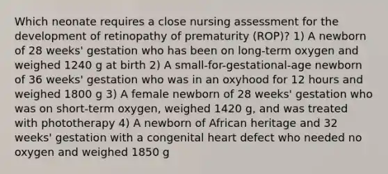 Which neonate requires a close nursing assessment for the development of retinopathy of prematurity (ROP)? 1) A newborn of 28 weeks' gestation who has been on long-term oxygen and weighed 1240 g at birth 2) A small-for-gestational-age newborn of 36 weeks' gestation who was in an oxyhood for 12 hours and weighed 1800 g 3) A female newborn of 28 weeks' gestation who was on short-term oxygen, weighed 1420 g, and was treated with phototherapy 4) A newborn of African heritage and 32 weeks' gestation with a congenital heart defect who needed no oxygen and weighed 1850 g