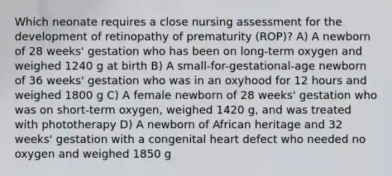 Which neonate requires a close nursing assessment for the development of retinopathy of prematurity (ROP)? A) A newborn of 28 weeks' gestation who has been on long-term oxygen and weighed 1240 g at birth B) A small-for-gestational-age newborn of 36 weeks' gestation who was in an oxyhood for 12 hours and weighed 1800 g C) A female newborn of 28 weeks' gestation who was on short-term oxygen, weighed 1420 g, and was treated with phototherapy D) A newborn of African heritage and 32 weeks' gestation with a congenital heart defect who needed no oxygen and weighed 1850 g