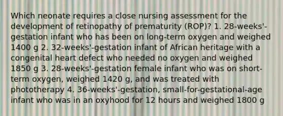 Which neonate requires a close nursing assessment for the development of retinopathy of prematurity (ROP)? 1. 28-weeks'-gestation infant who has been on long-term oxygen and weighed 1400 g 2. 32-weeks'-gestation infant of African heritage with a congenital heart defect who needed no oxygen and weighed 1850 g 3. 28-weeks'-gestation female infant who was on short-term oxygen, weighed 1420 g, and was treated with phototherapy 4. 36-weeks'-gestation, small-for-gestational-age infant who was in an oxyhood for 12 hours and weighed 1800 g