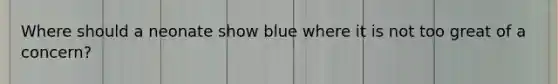 Where should a neonate show blue where it is not too great of a concern?