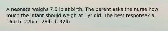 A neonate weighs 7.5 lb at birth. The parent asks the nurse how much the infant should weigh at 1yr old. The best response? a. 16lb b. 22lb c. 28lb d. 32lb