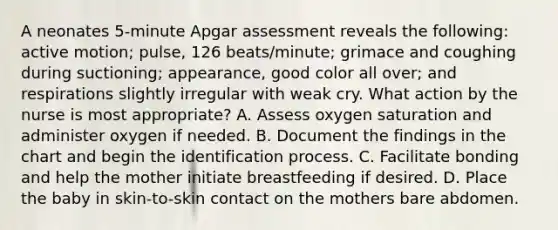 A neonates 5-minute Apgar assessment reveals the following: active motion; pulse, 126 beats/minute; grimace and coughing during suctioning; appearance, good color all over; and respirations slightly irregular with weak cry. What action by the nurse is most appropriate? A. Assess oxygen saturation and administer oxygen if needed. B. Document the findings in the chart and begin the identification process. C. Facilitate bonding and help the mother initiate breastfeeding if desired. D. Place the baby in skin-to-skin contact on the mothers bare abdomen.