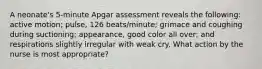 A neonate's 5-minute Apgar assessment reveals the following: active motion; pulse, 126 beats/minute; grimace and coughing during suctioning; appearance, good color all over; and respirations slightly irregular with weak cry. What action by the nurse is most appropriate?