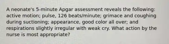 A neonate's 5-minute Apgar assessment reveals the following: active motion; pulse, 126 beats/minute; grimace and coughing during suctioning; appearance, good color all over; and respirations slightly irregular with weak cry. What action by the nurse is most appropriate?