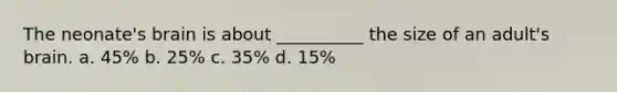 The neonate's brain is about __________ the size of an adult's brain. a. 45% b. 25% c. 35% d. 15%