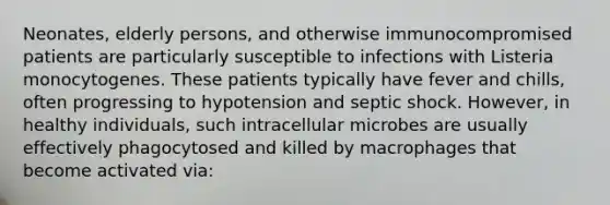 Neonates, elderly persons, and otherwise immunocompromised patients are particularly susceptible to infections with Listeria monocytogenes. These patients typically have fever and chills, often progressing to hypotension and septic shock. However, in healthy individuals, such intracellular microbes are usually effectively phagocytosed and killed by macrophages that become activated via: