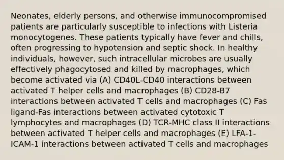 Neonates, elderly persons, and otherwise immunocompromised patients are particularly susceptible to infections with Listeria monocytogenes. These patients typically have fever and chills, often progressing to hypotension and septic shock. In healthy individuals, however, such intracellular microbes are usually effectively phagocytosed and killed by macrophages, which become activated via (A) CD40L-CD40 interactions between activated T helper cells and macrophages (B) CD28-B7 interactions between activated T cells and macrophages (C) Fas ligand-Fas interactions between activated cytotoxic T lymphocytes and macrophages (D) TCR-MHC class II interactions between activated T helper cells and macrophages (E) LFA-1-ICAM-1 interactions between activated T cells and macrophages