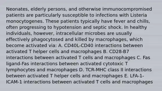 Neonates, elderly persons, and otherwise immunocompromised patients are particularly susceptible to infections with Listeria monocytogenes. These patients typically have fever and chills, often progressing to hypotension and septic shock. In healthy individuals, however, intracellular microbes are usually effectively phagocytosed and killed by macrophages, which become activated via: A. CD40L-CD40 interactions between activated T helper cells and macrophages B. CD28-B7 interactions between activated T cells and macrophages C. Fas ligand-Fas interactions between activated cytotoxic T lymphocytes and macrophages D. TCR-MHC class II interactions between activated T helper cells and macrophages E. LFA-1-ICAM-1 interactions between activated T cells and macrophages