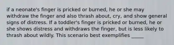 if a neonate's finger is pricked or burned, he or she may withdraw the finger and also thrash about, cry, and show general signs of distress. If a toddler's finger is pricked or burned, he or she shows distress and withdraws the finger, but is less likely to thrash about wildly. This scenario best exemplifies _____