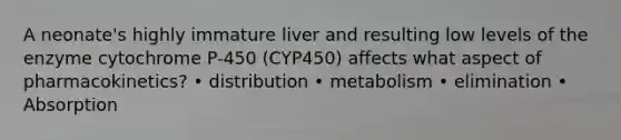 A neonate's highly immature liver and resulting low levels of the enzyme cytochrome P-450 (CYP450) affects what aspect of pharmacokinetics? • distribution • metabolism • elimination • Absorption