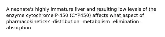 A neonate's highly immature liver and resulting low levels of the enzyme cytochrome P-450 (CYP450) affects what aspect of pharmacokinetics? -distribution -metabolism -elimination -absorption