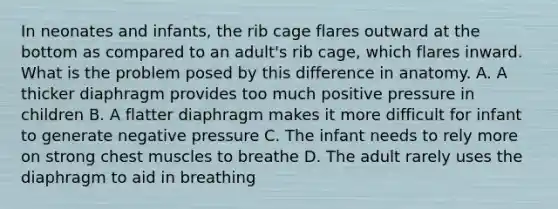 In neonates and infants, the rib cage flares outward at the bottom as compared to an adult's rib cage, which flares inward. What is the problem posed by this difference in anatomy. A. A thicker diaphragm provides too much positive pressure in children B. A flatter diaphragm makes it more difficult for infant to generate negative pressure C. The infant needs to rely more on strong chest muscles to breathe D. The adult rarely uses the diaphragm to aid in breathing