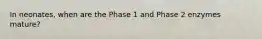 In neonates, when are the Phase 1 and Phase 2 enzymes mature?