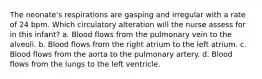 The neonate's respirations are gasping and irregular with a rate of 24 bpm. Which circulatory alteration will the nurse assess for in this infant? a. Blood flows from the pulmonary vein to the alveoli. b. Blood flows from the right atrium to the left atrium. c. Blood flows from the aorta to the pulmonary artery. d. Blood flows from the lungs to the left ventricle.