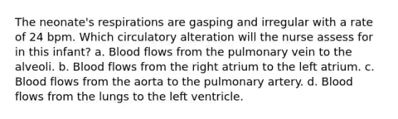 The neonate's respirations are gasping and irregular with a rate of 24 bpm. Which circulatory alteration will the nurse assess for in this infant? a. Blood flows from the pulmonary vein to the alveoli. b. Blood flows from the right atrium to the left atrium. c. Blood flows from the aorta to the pulmonary artery. d. Blood flows from the lungs to the left ventricle.