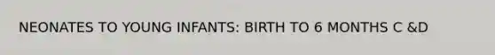 NEONATES TO YOUNG INFANTS: BIRTH TO 6 MONTHS C &D