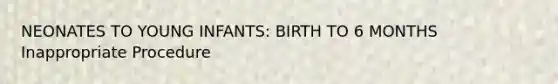 NEONATES TO YOUNG INFANTS: BIRTH TO 6 MONTHS Inappropriate Procedure