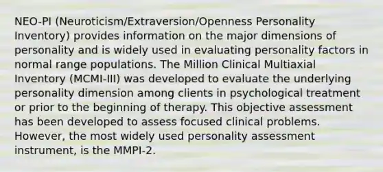 NEO-PI (Neuroticism/Extraversion/Openness Personality Inventory) provides information on the major dimensions of personality and is widely used in evaluating personality factors in normal range populations. The Million Clinical Multiaxial Inventory (MCMI-III) was developed to evaluate the underlying personality dimension among clients in psychological treatment or prior to the beginning of therapy. This objective assessment has been developed to assess focused clinical problems. However, the most widely used personality assessment instrument, is the MMPI-2.