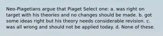 Neo-Piagetians argue that Piaget Select one: a. was right on target with his theories and no changes should be made. b. got some ideas right but his theory needs considerable revision. c. was all wrong and should not be applied today. d. None of these.