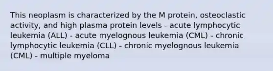 This neoplasm is characterized by the M protein, osteoclastic activity, and high plasma protein levels - acute lymphocytic leukemia (ALL) - acute myelognous leukemia (CML) - chronic lymphocytic leukemia (CLL) - chronic myelognous leukemia (CML) - multiple myeloma