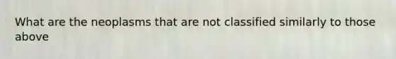 What are the neoplasms that are not classified similarly to those above