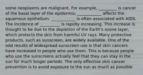 some neoplasms are malignant. For example, _________ is cancer of the basal layer of the epidermis; ____________ affects the squamous epithelium. ____________ is often associated with AIDS. The incidence of __________ is rapidly increasing. This increase is thought to be due to the depletion of the Earth's ozone layer, which protects the skin from harmful UV rays. Many protective products, such as sunscreen, are widely available. One of the odd results of widespread sunscreen use is that skin cancers have increased in people who use them. This is because people who use the sunscreens actually feel that they can stay in the sun for much longer periods. The only effective skin cancer prevention is to avoid exposure to the sun as much as possible