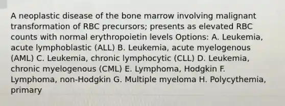 A neoplastic disease of the bone marrow involving malignant transformation of RBC precursors; presents as elevated RBC counts with normal erythropoietin levels Options: A. Leukemia, acute lymphoblastic (ALL) B. Leukemia, acute myelogenous (AML) C. Leukemia, chronic lymphocytic (CLL) D. Leukemia, chronic myelogenous (CML) E. Lymphoma, Hodgkin F. Lymphoma, non-Hodgkin G. Multiple myeloma H. Polycythemia, primary