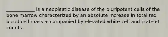 ____________ is a neoplastic disease of the pluripotent cells of the bone marrow characterized by an absolute increase in total red blood cell mass accompanied by elevated white cell and platelet counts.