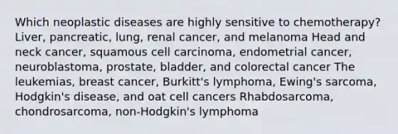 Which neoplastic diseases are highly sensitive to chemotherapy? Liver, pancreatic, lung, renal cancer, and melanoma Head and neck cancer, squamous cell carcinoma, endometrial cancer, neuroblastoma, prostate, bladder, and colorectal cancer The leukemias, breast cancer, Burkitt's lymphoma, Ewing's sarcoma, Hodgkin's disease, and oat cell cancers Rhabdosarcoma, chondrosarcoma, non-Hodgkin's lymphoma